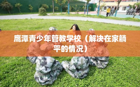 鹰潭青少年管教学校(解决在家躺平的情况) 鹰潭青少年管教学校(解决在家躺平的情况)