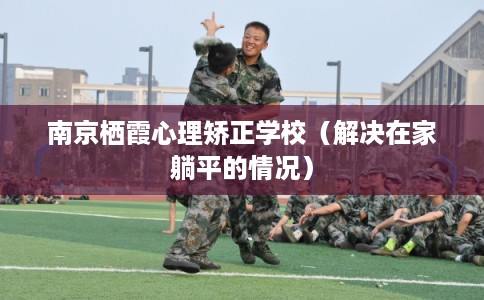 南京栖霞心理矫正学校（解决在家躺平的情况）