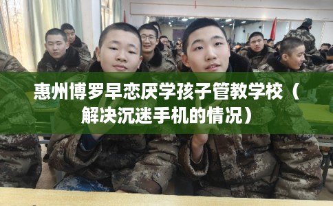 惠州博罗早恋厌学孩子管教学校（解决沉迷手机的情况）