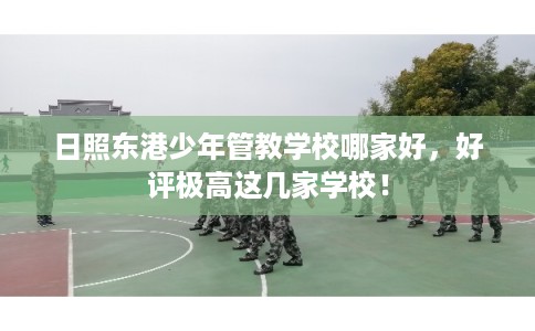 日照东港少年管教学校哪家好，好评极高这几家学校！