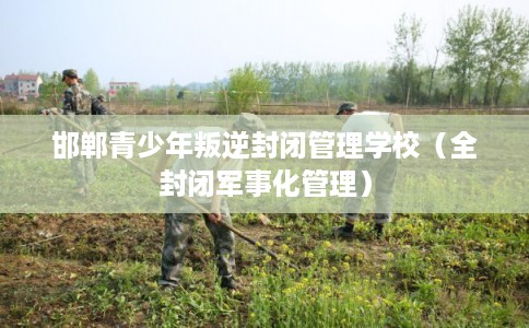 邯郸青少年叛逆封闭管理学校（全封闭军事化管理）