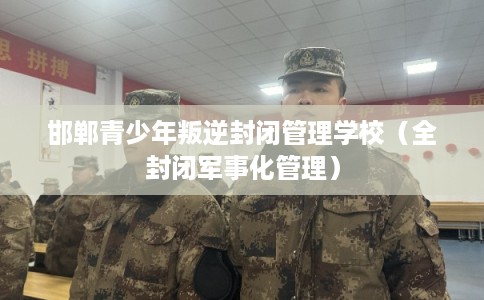 邯郸青少年叛逆封闭管理学校（全封闭军事化管理）