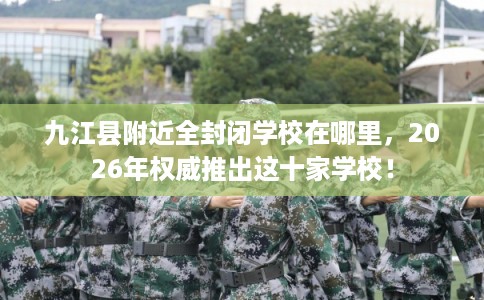 九江县附近全封闭学校在哪里，2026年权威推出这十家学校！