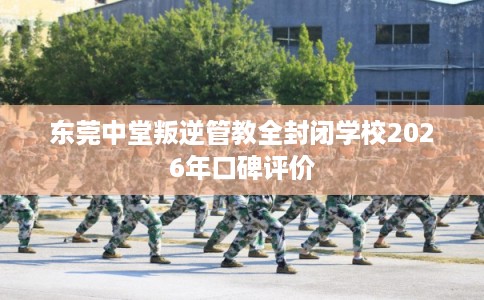 东莞中堂叛逆管教全封闭学校2026年口碑评价