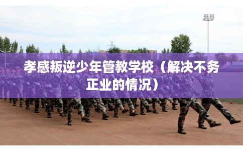 孝感叛逆少年管教学校（解决不务正业的情况）