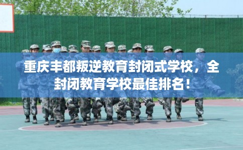 重庆丰都叛逆教育封闭式学校,全封闭教育学校最佳排名! 重庆丰都叛逆教育封闭式学校,全封闭教育学校最佳排名!