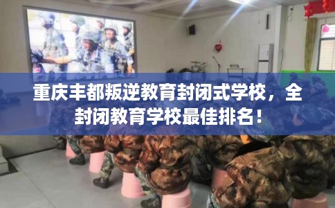 重庆丰都叛逆教育封闭式学校，全封闭教育学校最佳排名！