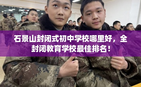 石景山封闭式初中学校哪里好，全封闭教育学校最佳排名！