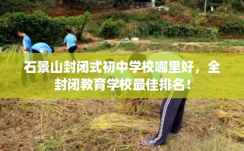 石景山封闭式初中学校哪里好，全封闭教育学校最佳排名！