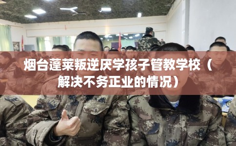 烟台蓬莱叛逆厌学孩子管教学校（解决不务正业的情况）