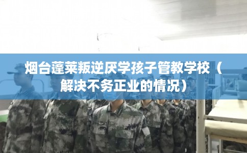 烟台蓬莱叛逆厌学孩子管教学校（解决不务正业的情况）