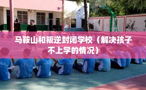马鞍山和叛逆封闭学校（解决孩子不上学的情况）