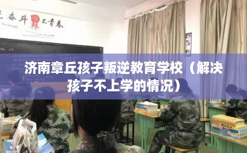 济南章丘孩子叛逆教育学校(解决孩子不上学的情况) 济南章丘孩子叛逆教育学校(解决孩子不上学的情况)