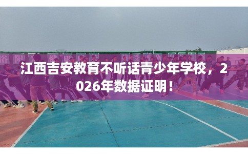 江西吉安教育不听话青少年学校，2026年数据证明！