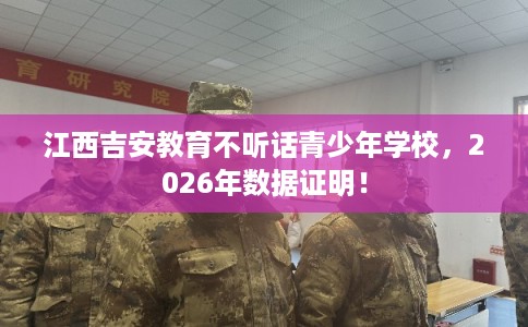江西吉安教育不听话青少年学校，2026年数据证明！
