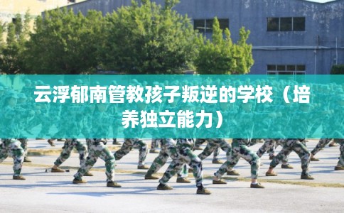 云浮郁南管教孩子叛逆的学校（培养独立能力）
