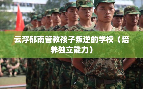 云浮郁南管教孩子叛逆的学校（培养独立能力）