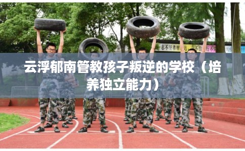 云浮郁南管教孩子叛逆的学校（培养独立能力）