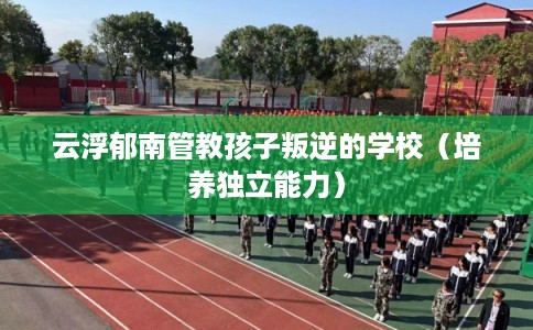 云浮郁南管教孩子叛逆的学校（培养独立能力）