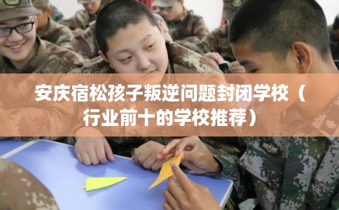 安庆宿松孩子叛逆问题封闭学校（行业前十的学校推荐）