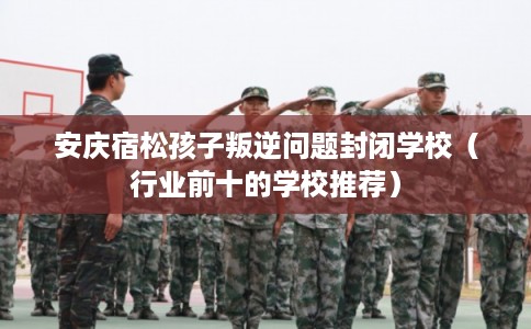 安庆宿松孩子叛逆问题封闭学校（行业前十的学校推荐）