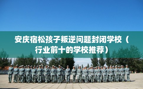 安庆宿松孩子叛逆问题封闭学校（行业前十的学校推荐）