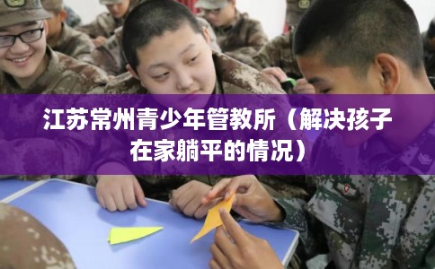 江苏常州青少年管教所（解决孩子在家躺平的情况）