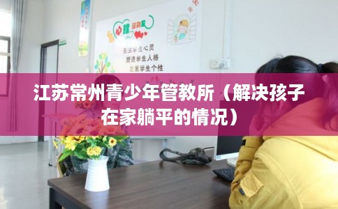 江苏常州青少年管教所（解决孩子在家躺平的情况）