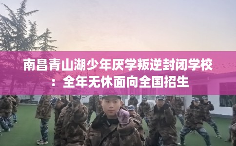 南昌青山湖少年厌学叛逆封闭学校：全年无休面向全国招生