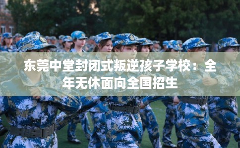东莞中堂封闭式叛逆孩子学校：全年无休面向全国招生