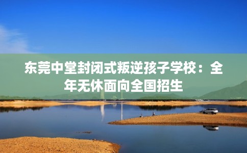 东莞中堂封闭式叛逆孩子学校：全年无休面向全国招生