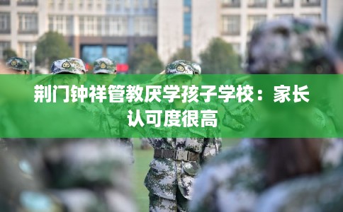 荆门钟祥管教厌学孩子学校：家长认可度很高