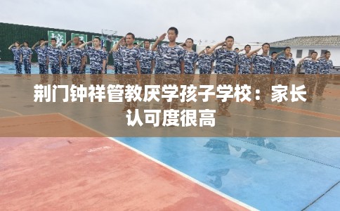 荆门钟祥管教厌学孩子学校：家长认可度很高
