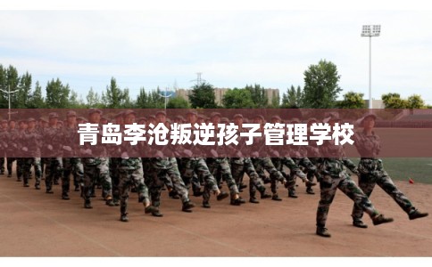 青岛李沧叛逆孩子管理学校