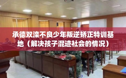 承德双滦不良少年叛逆矫正特训基地（解决孩子混迹社会的情况）