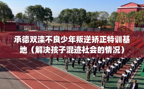 承德双滦不良少年叛逆矫正特训基地（解决孩子混迹社会的情况）