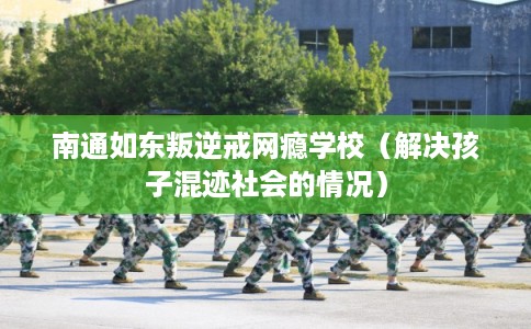 南通如东叛逆戒网瘾学校（解决孩子混迹社会的情况）
