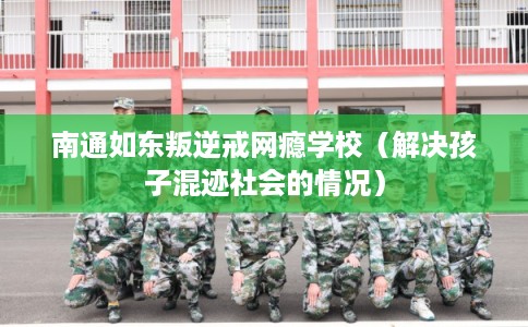 南通如东叛逆戒网瘾学校（解决孩子混迹社会的情况）