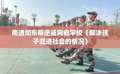 南通如东叛逆戒网瘾学校（解决孩子混迹社会的情况）