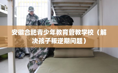 安徽合肥青少年教育管教学校（解决孩子叛逆期问题）