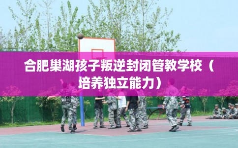 合肥巢湖孩子叛逆封闭管教学校（培养独立能力）