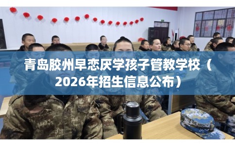 青岛胶州早恋厌学孩子管教学校（2026年招生信息公布）