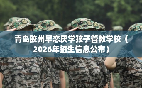 青岛胶州早恋厌学孩子管教学校（2026年招生信息公布）