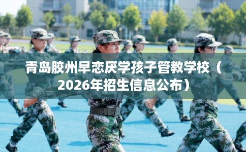 青岛胶州早恋厌学孩子管教学校（2026年招生信息公布）