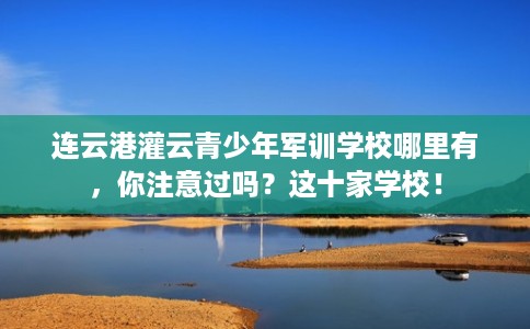 连云港灌云青少年军训学校哪里有，你注意过吗？这十家学校！