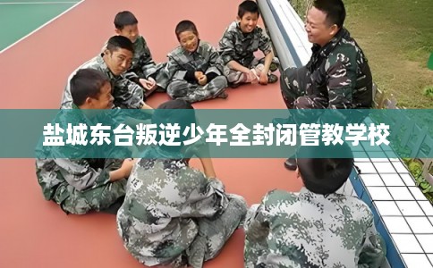 盐城东台叛逆少年全封闭管教学校