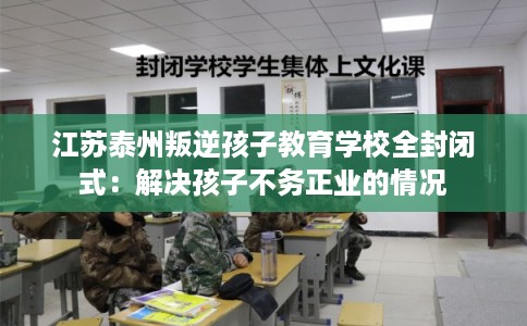 江苏泰州叛逆孩子教育学校全封闭式:解决孩子不务正业的情况 江苏泰州叛逆孩子教育学校全封闭式:解决孩子不务正业的情况
