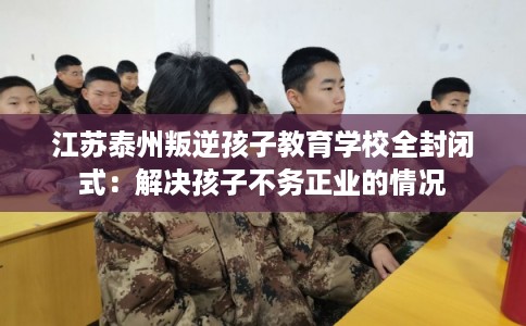 江苏泰州叛逆孩子教育学校全封闭式:解决孩子不务正业的情况 江苏泰州叛逆孩子教育学校全封闭式:解决孩子不务正业的情况