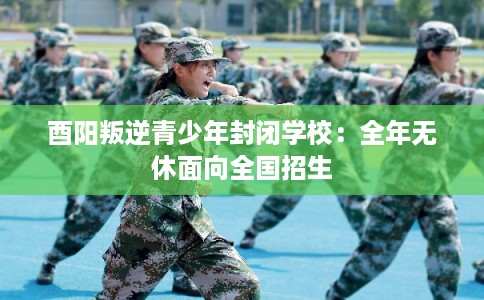 酉阳叛逆青少年封闭学校：全年无休面向全国招生