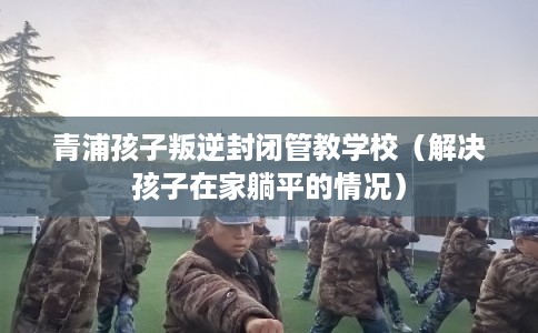 青浦孩子叛逆封闭管教学校(解决孩子在家躺平的情况) 青浦孩子叛逆封闭管教学校(解决孩子在家躺平的情况)
